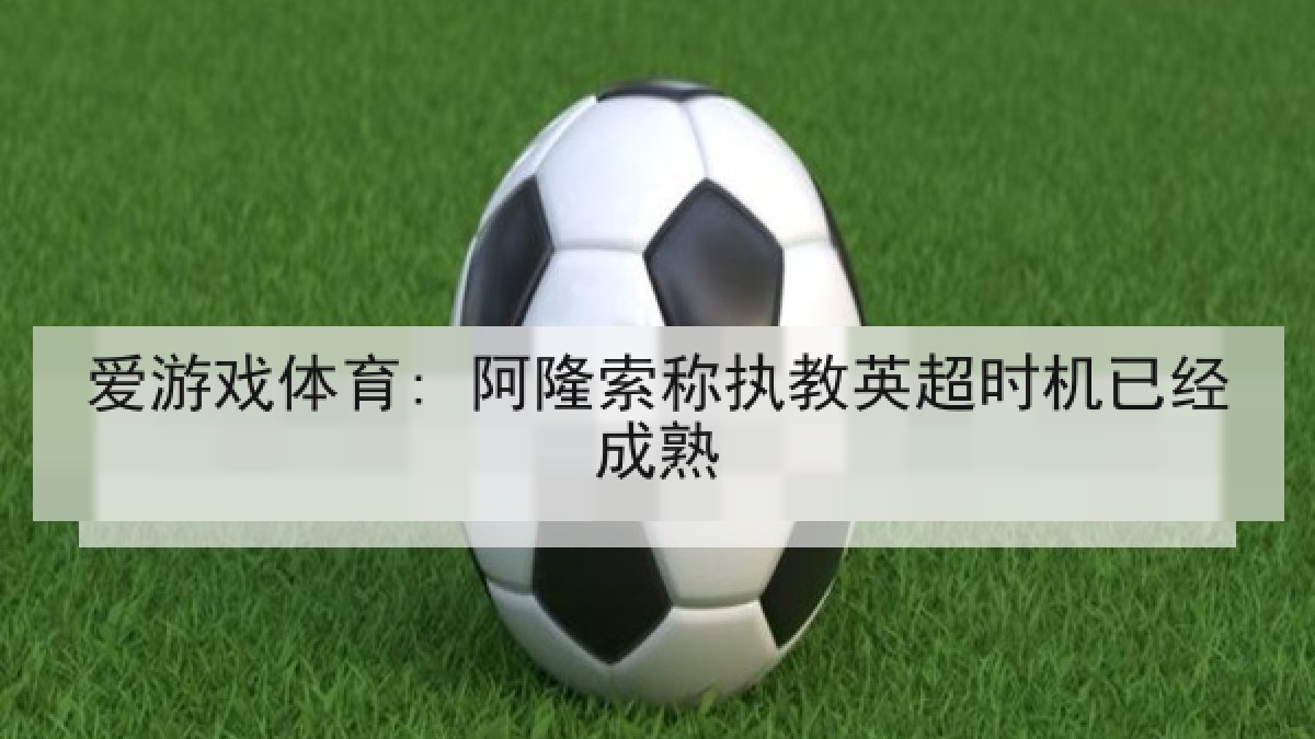 爱游戏体育: 阿隆索称执教英超时机已经成熟