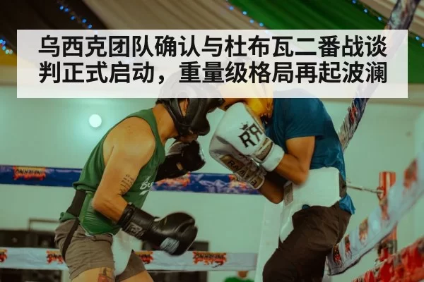 乌西克团队确认与杜布瓦二番战谈判正式启动，重量级格局再起波澜