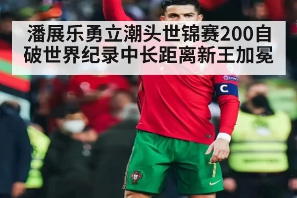 潘展乐勇立潮头世锦赛200自破世界纪录中长距离新王加冕
