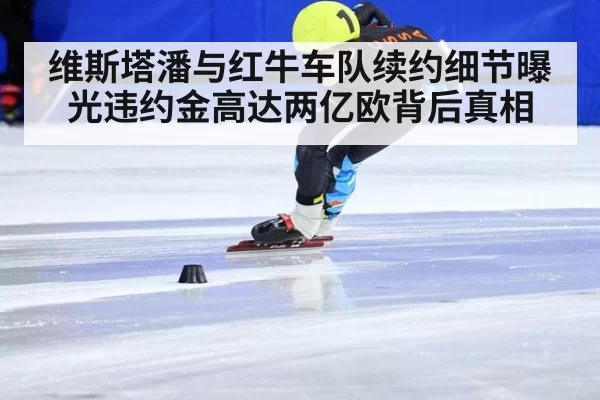 维斯塔潘与红牛车队续约细节曝光违约金高达两亿欧背后真相