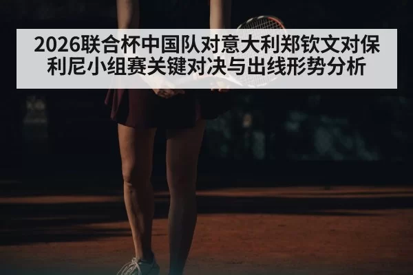 2026联合杯中国队对意大利郑钦文对保利尼小组赛关键对决与出线形势分析